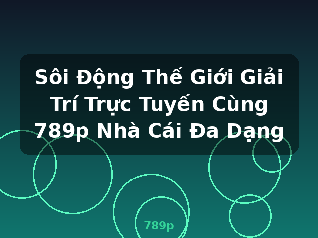 Sôi Động Thế Giới Giải Trí Trực Tuyến Cùng 789p Nhà Cái Đa Dạng - 789p