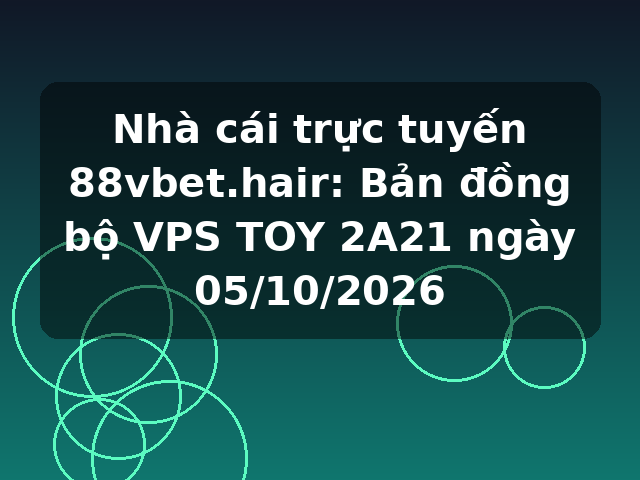 Nhà cái trực tuyến 88vbet.hair: Bản đồng bộ VPS TOY 2A21 ngày 05/10/2026